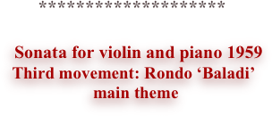 
 
 
 
 
 

                                  ********************
 
                             Sonata for violin and piano 1959
Third movement: Rondo ‘Baladi’
 main theme


 
 
 
 
 
 
 
 
 
 
 
 
 

 
 